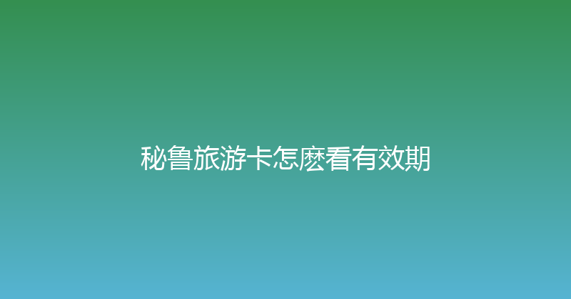 秘鲁旅游卡怎麽看有效期 