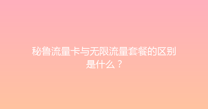 秘鲁流量卡与无限流量套餐的区别是什么？ 