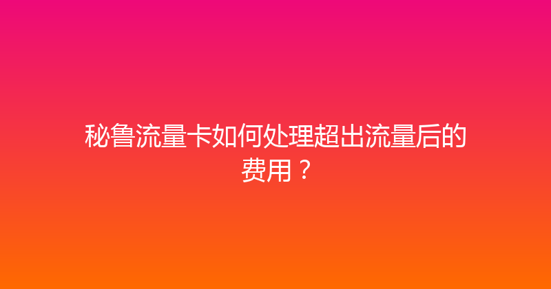 秘鲁流量卡如何处理超出流量后的费用？ 