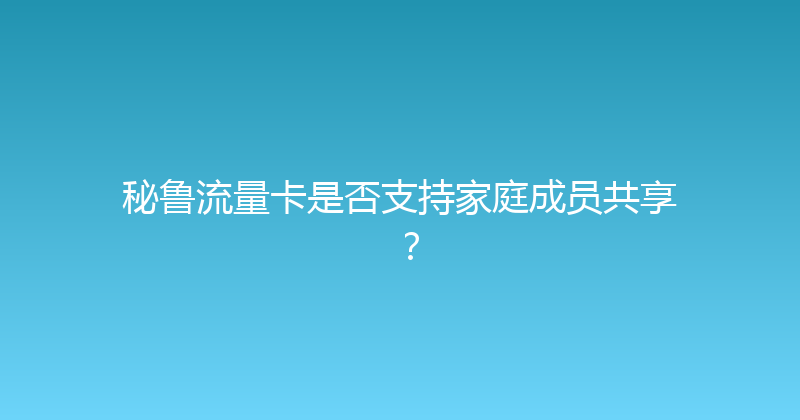 秘鲁流量卡是否支持家庭成员共享？ 