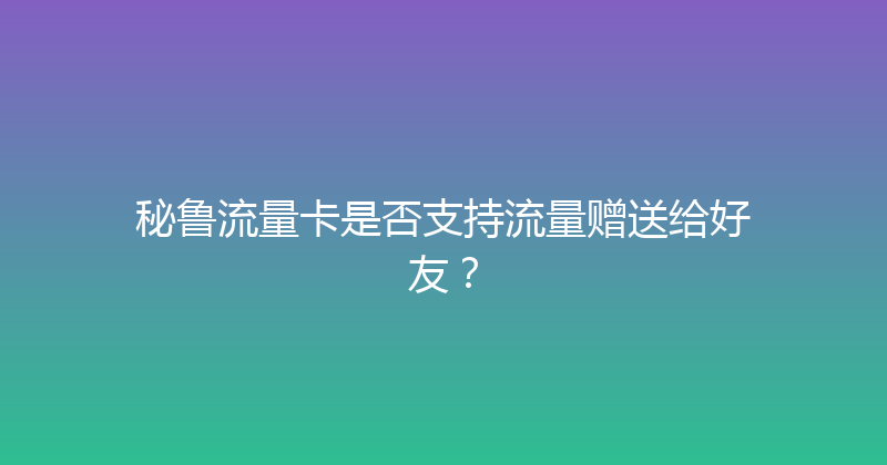 秘鲁流量卡是否支持流量赠送给好友？ 