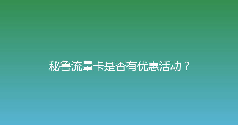 秘鲁流量卡是否有优惠活动？ 