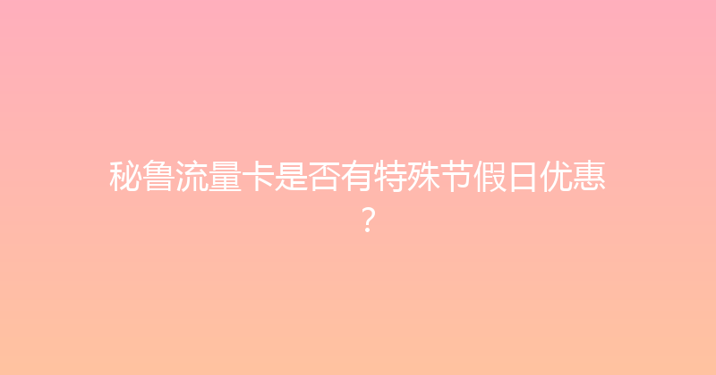秘鲁流量卡是否有特殊节假日优惠？ 
