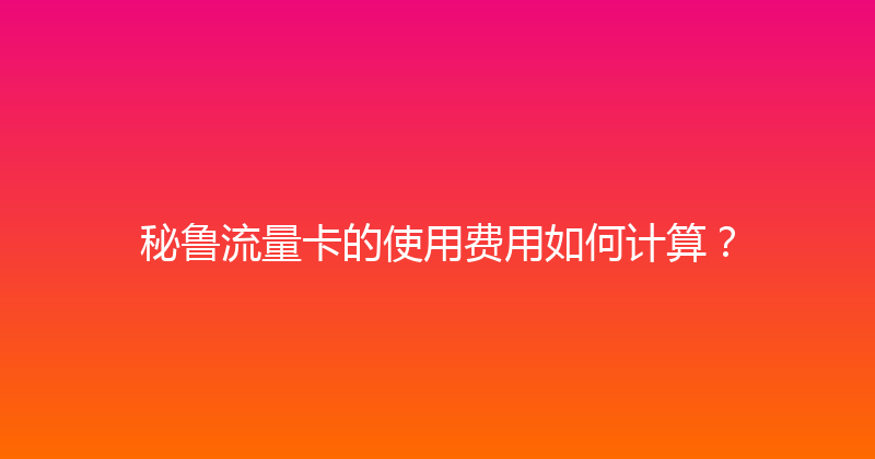秘鲁流量卡的使用费用如何计算？ 