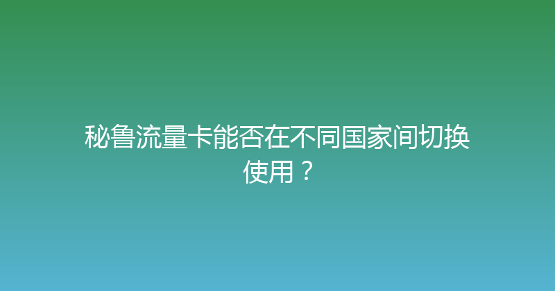 秘鲁流量卡能否在不同国家间切换使用？ 