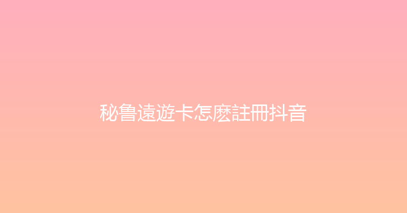 秘鲁遠遊卡怎麽註冊抖音 