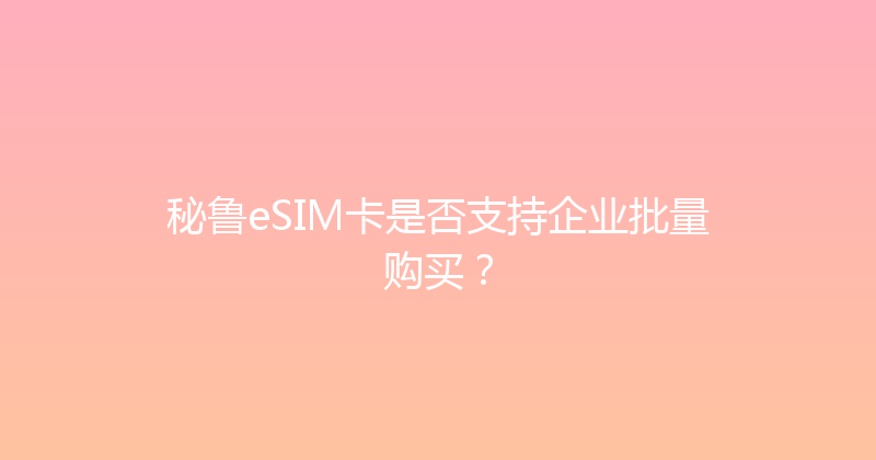 秘鲁eSIM卡是否支持企业批量购买？ 