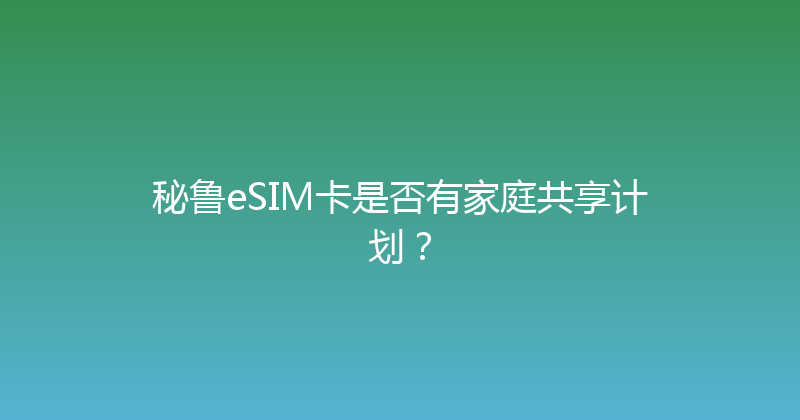 秘鲁eSIM卡是否有家庭共享计划？ 