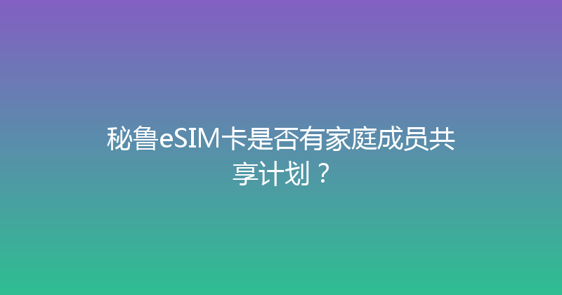 秘鲁eSIM卡是否有家庭成员共享计划？ 