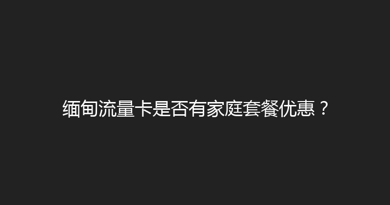 缅甸流量卡是否有家庭套餐优惠？ 
