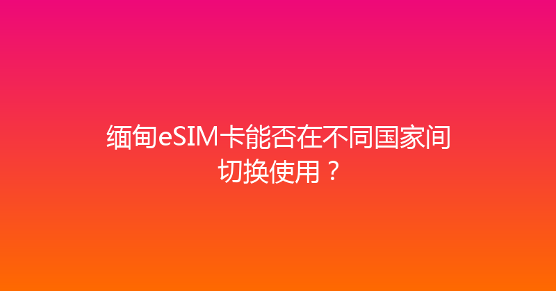 缅甸eSIM卡能否在不同国家间切换使用？ 