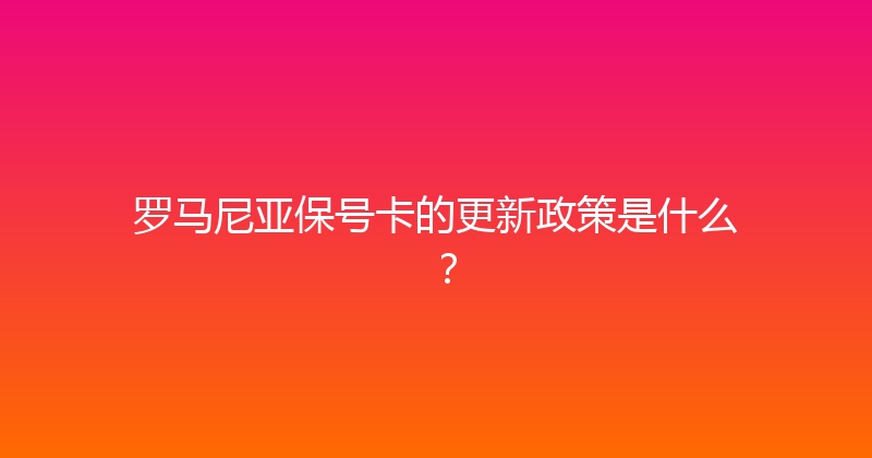 罗马尼亚保号卡的更新政策是什么？ 