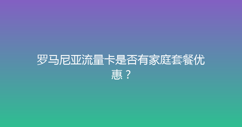 罗马尼亚流量卡是否有家庭套餐优惠？ 