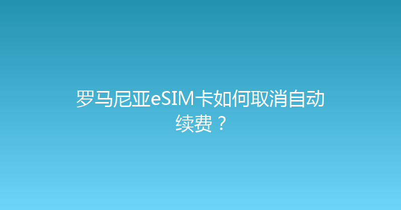 罗马尼亚eSIM卡如何取消自动续费？ 