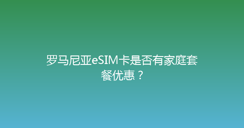 罗马尼亚eSIM卡是否有家庭套餐优惠？ 