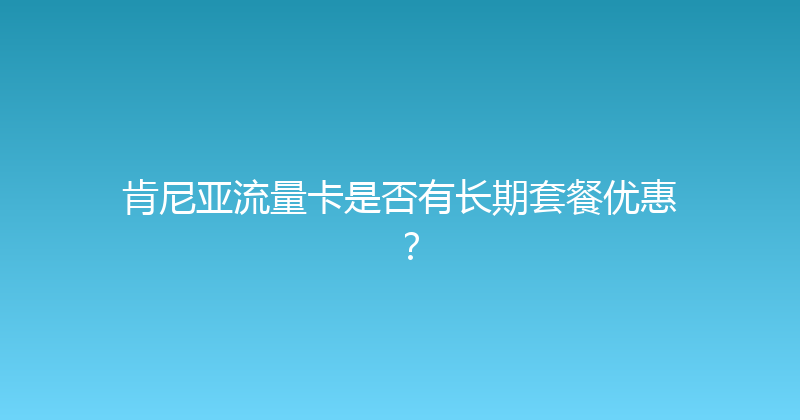 肯尼亚流量卡是否有长期套餐优惠？ 