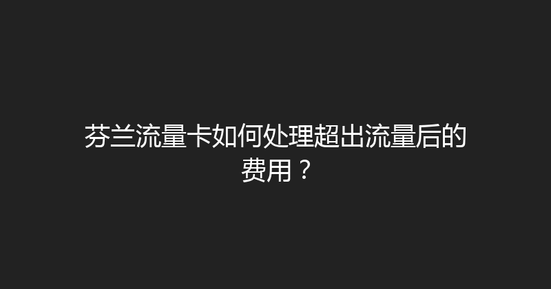芬兰流量卡如何处理超出流量后的费用？ 