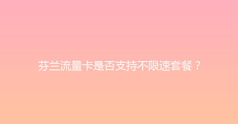芬兰流量卡是否支持不限速套餐？ 