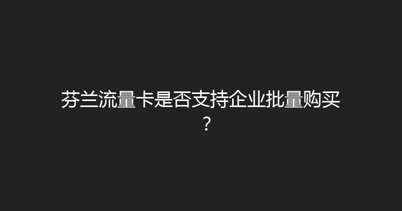 芬兰流量卡是否支持企业批量购买？ 