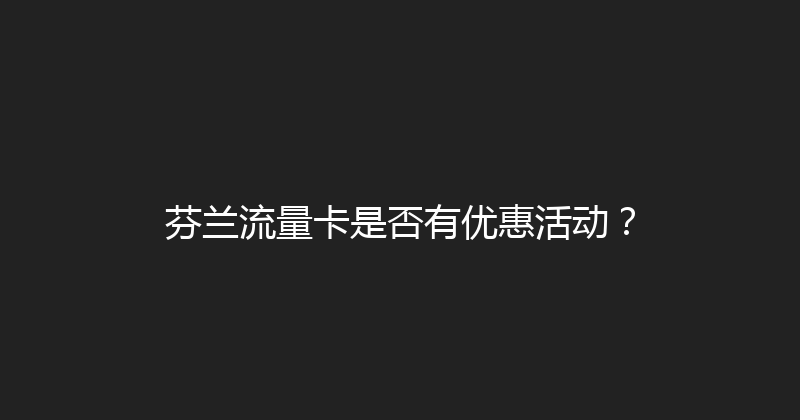 芬兰流量卡是否有优惠活动？ 