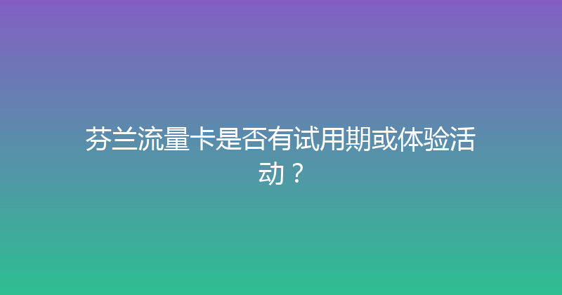 芬兰流量卡是否有试用期或体验活动？ 