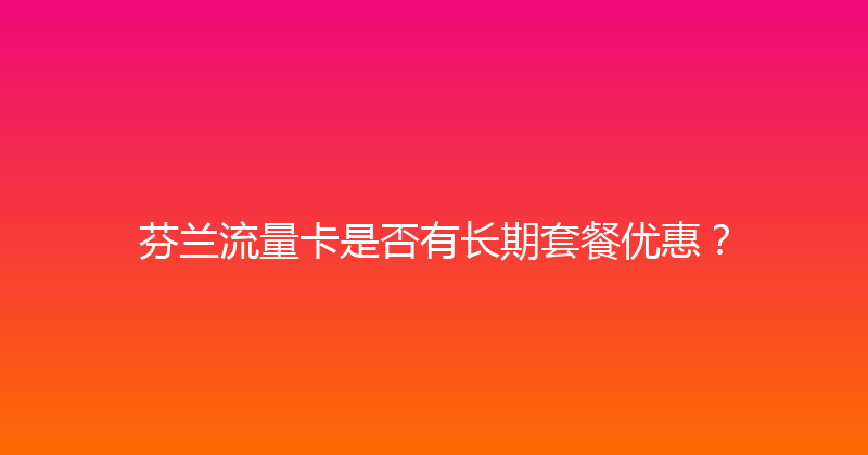 芬兰流量卡是否有长期套餐优惠？ 