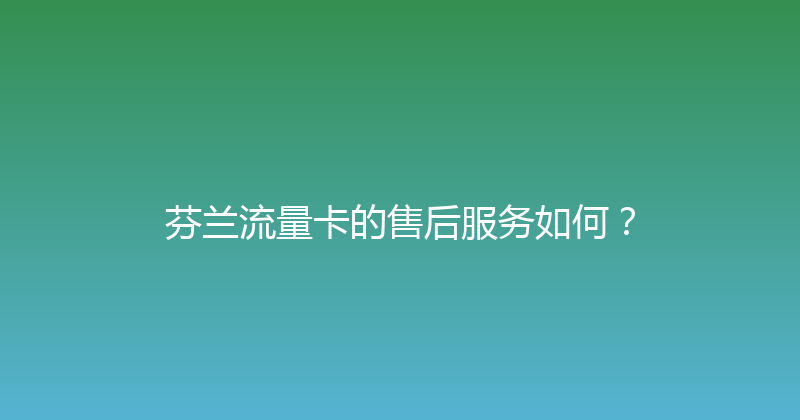 芬兰流量卡的售后服务如何？ 