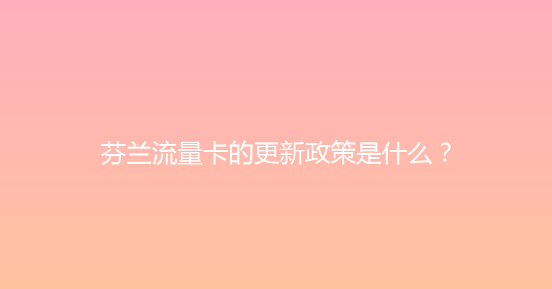 芬兰流量卡的更新政策是什么？ 
