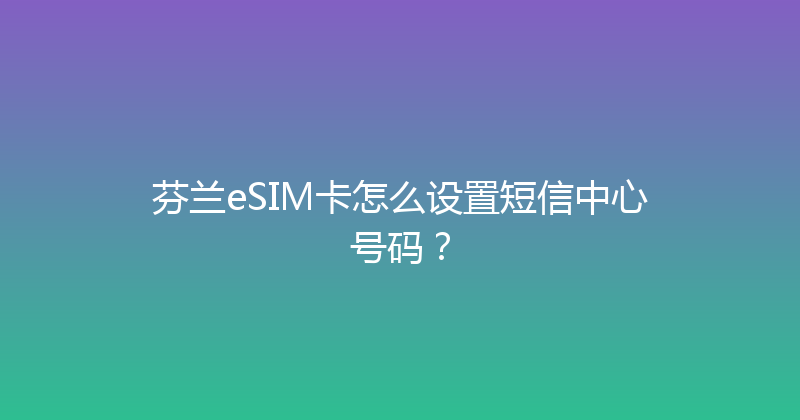芬兰eSIM卡怎么设置短信中心号码？ 