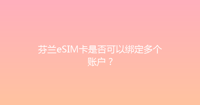 芬兰eSIM卡是否可以绑定多个账户？ 