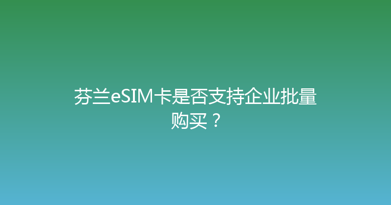 芬兰eSIM卡是否支持企业批量购买？ 