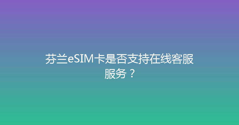 芬兰eSIM卡是否支持在线客服服务？ 
