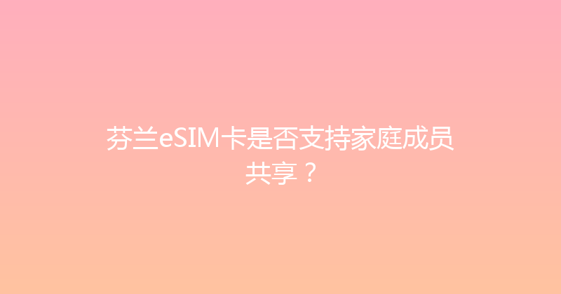 芬兰eSIM卡是否支持家庭成员共享？ 