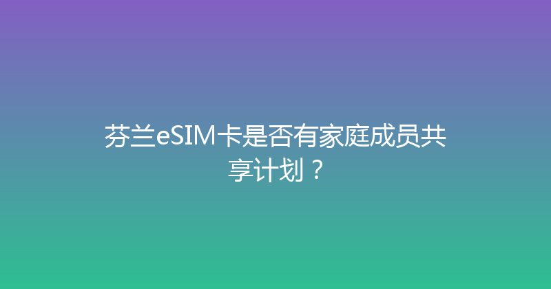 芬兰eSIM卡是否有家庭成员共享计划？ 