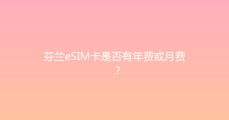芬兰eSIM卡是否有年费或月费？ 