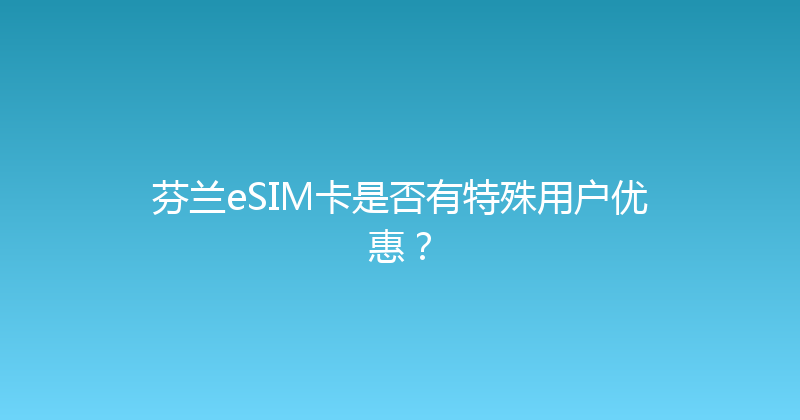 芬兰eSIM卡是否有特殊用户优惠？ 