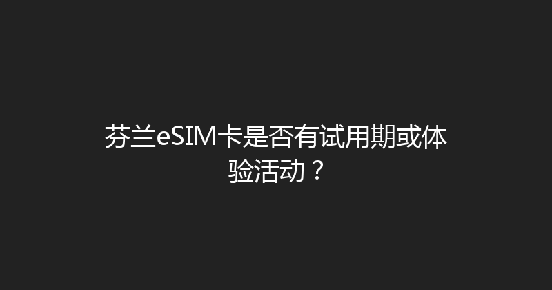 芬兰eSIM卡是否有试用期或体验活动？ 