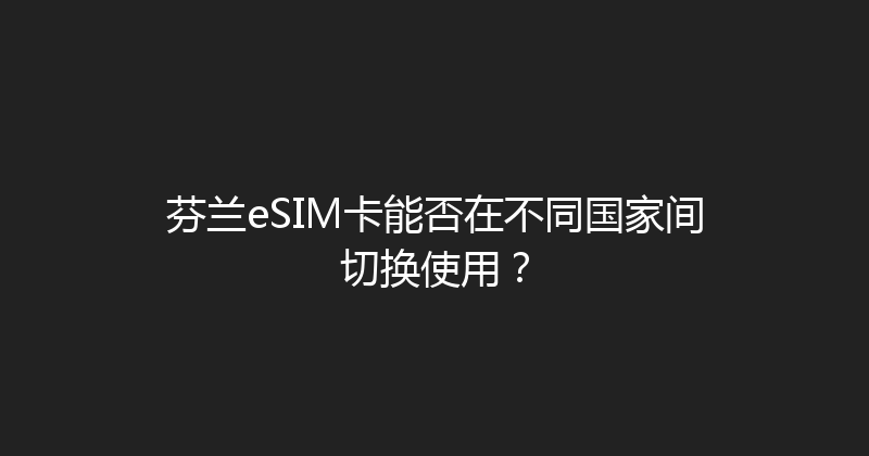 芬兰eSIM卡能否在不同国家间切换使用？ 