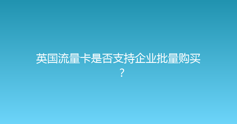 英国流量卡是否支持企业批量购买？ 