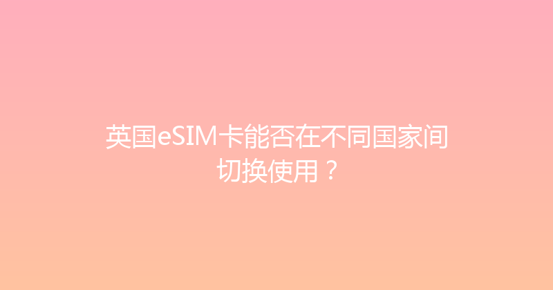 英国eSIM卡能否在不同国家间切换使用？ 