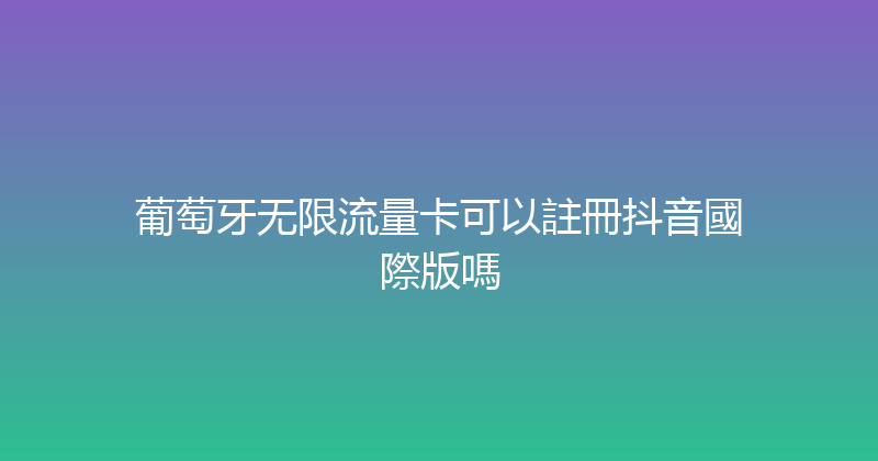 葡萄牙无限流量卡可以註冊抖音國際版嗎 