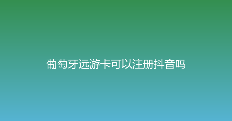 葡萄牙远游卡可以注册抖音吗 