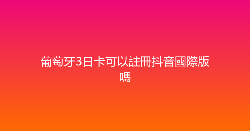 葡萄牙3日卡可以註冊抖音國際版嗎 