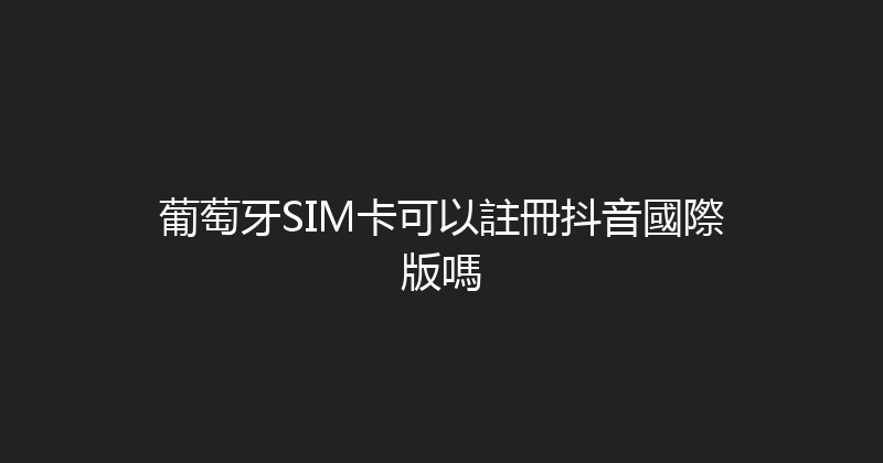葡萄牙SIM卡可以註冊抖音國際版嗎 