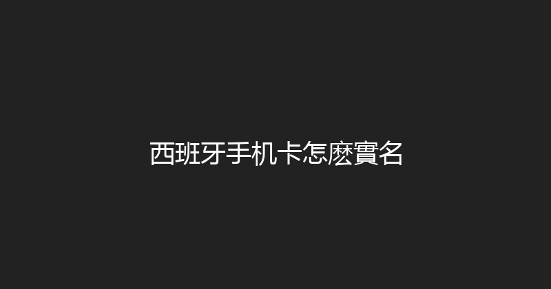 西班牙手机卡怎麽實名 