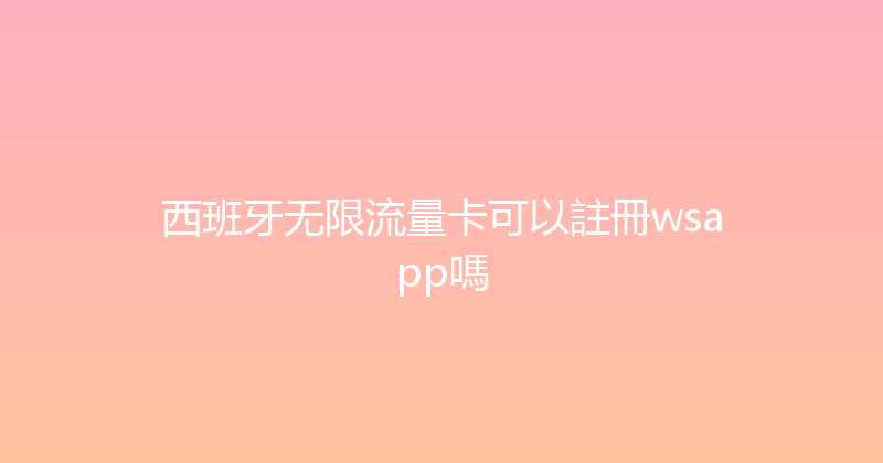 西班牙无限流量卡可以註冊wsapp嗎 