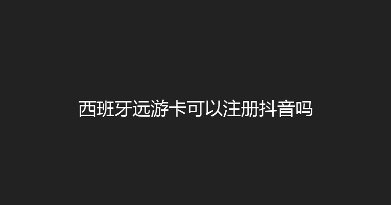 西班牙远游卡可以注册抖音吗 