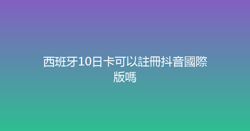 西班牙10日卡可以註冊抖音國際版嗎 