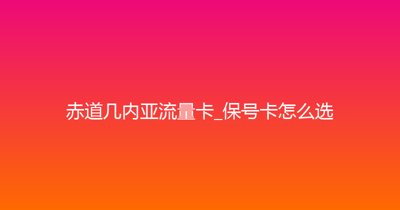 赤道几内亚流量卡_保号卡怎么选 