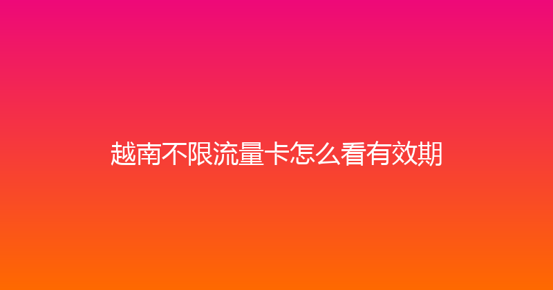 越南不限流量卡怎么看有效期 
